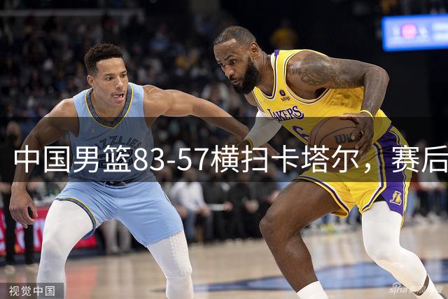 中国男篮83-57横扫卡塔尔，赛后球员评分：4人满分3人优秀 2人合格