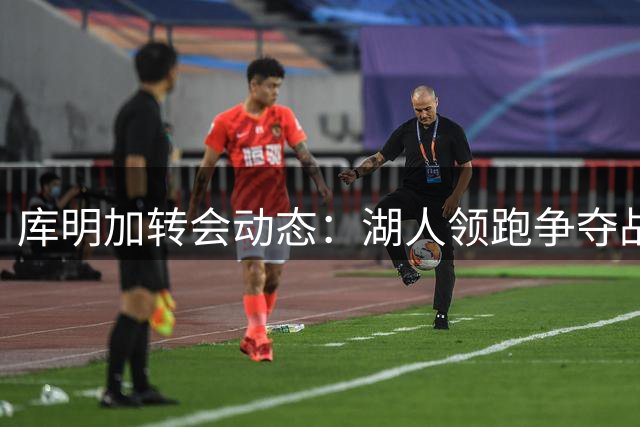 库明加转会动态：湖人领跑争夺战 签约在即