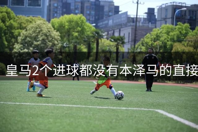 皇马2个进球都没有本泽马的直接参与 35天来第一次